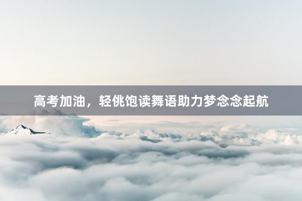 高考加油，轻佻饱读舞语助力梦念念起航